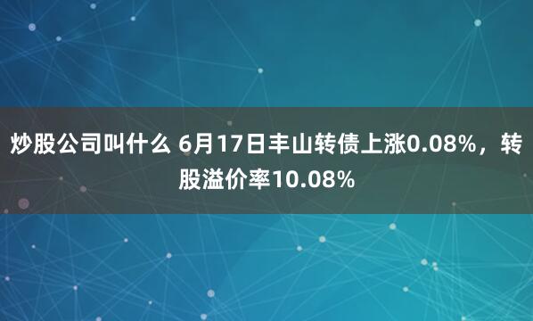 炒股公司叫什么 6月17日丰山转债上涨0.08%,转股溢价率10.08%