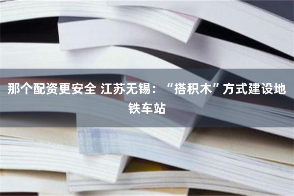 那个配资更安全 江苏无锡：“搭积木”方式建设地铁车站