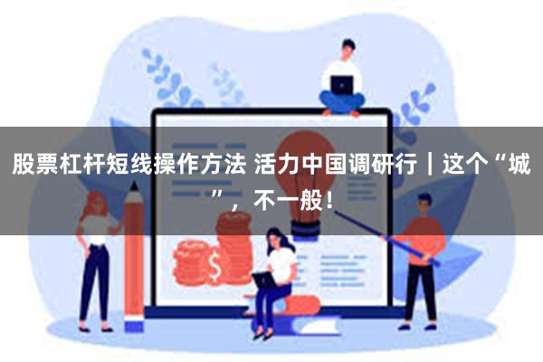 股票杠杆短线操作方法 活力中国调研行|这个“城”,不一般!