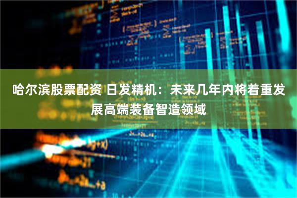 哈尔滨股票配资 日发精机：未来几年内将着重发展高端装备智造领域