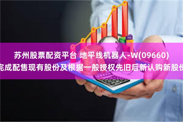 苏州股票配资平台 地平线机器人-W(09660)完成配售现有股份及根据一般授权先旧后新认购新股份
