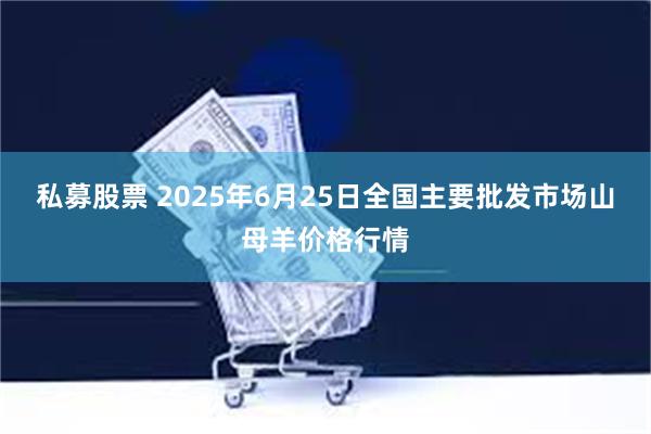 私募股票 2025年6月25日全国主要批发市场山母羊价格行情