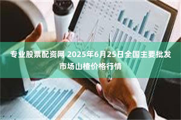 专业股票配资网 2025年6月25日全国主要批发市场山楂价格行情