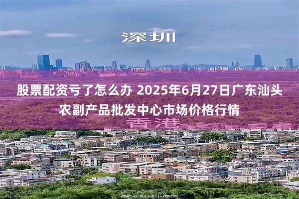 股票配资亏了怎么办 2025年6月27日广东汕头农副产品批发中心市场价格行情