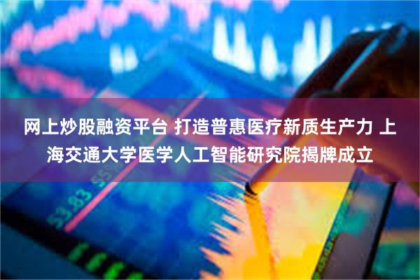 网上炒股融资平台 打造普惠医疗新质生产力 上海交通大学医学人工智能研究院揭牌成立