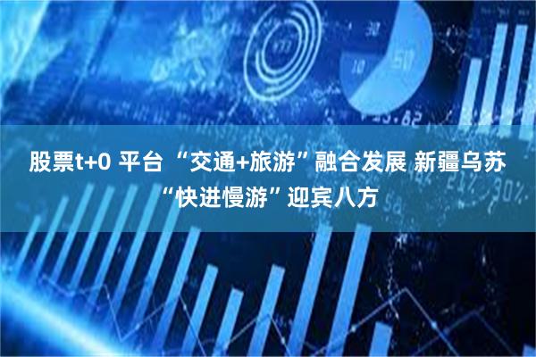 股票t+0 平台 “交通+旅游”融合发展 新疆乌苏“快进慢游”迎宾八方